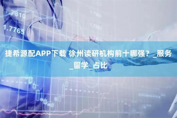 捷希源配APP下载 徐州读研机构前十哪强？_服务_留学_占比