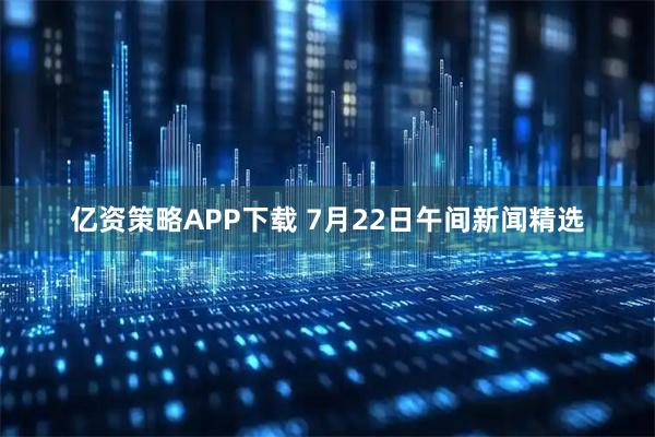 亿资策略APP下载 7月22日午间新闻精选