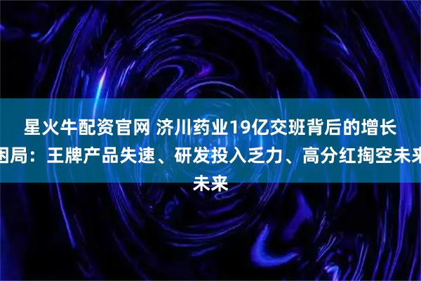 星火牛配资官网 济川药业19亿交班背后的增长困局：王牌产品失速、研发投入乏力、高分红掏空未来