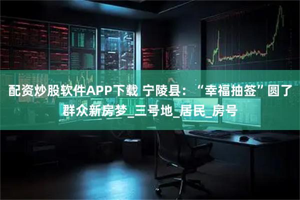 配资炒股软件APP下载 宁陵县：“幸福抽签”圆了群众新房梦_三号地_居民_房号