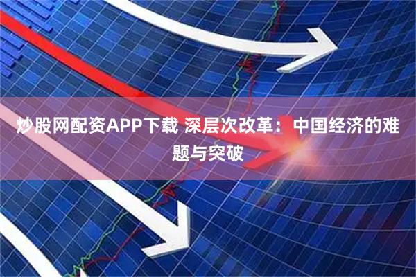 炒股网配资APP下载 深层次改革：中国经济的难题与突破