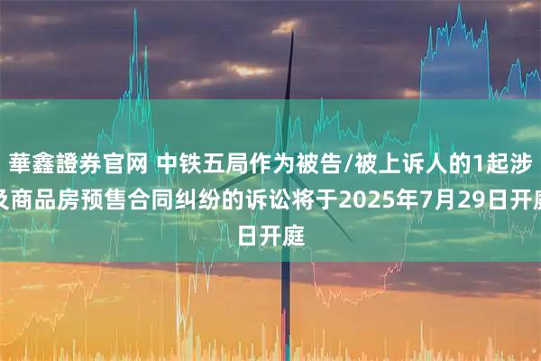 華鑫證券官网 中铁五局作为被告/被上诉人的1起涉及商品房预售合同纠纷的诉讼将于2025年7月29日开庭
