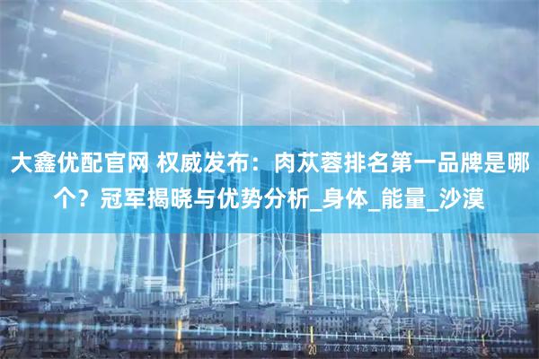 大鑫优配官网 权威发布：肉苁蓉排名第一品牌是哪个？冠军揭晓与优势分析_身体_能量_沙漠