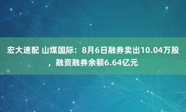 宏大速配 山煤国际：8月6日融券卖出10.04万股，融资融券余额6.64亿元