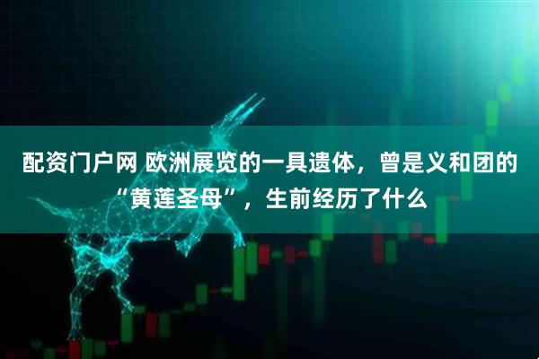 配资门户网 欧洲展览的一具遗体，曾是义和团的“黄莲圣母”，生前经历了什么