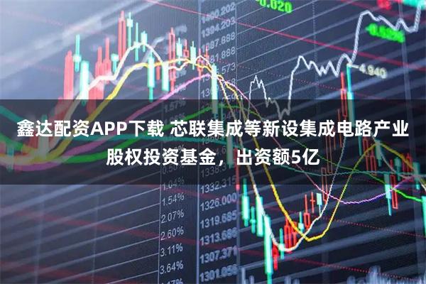 鑫达配资APP下载 芯联集成等新设集成电路产业股权投资基金，出资额5亿