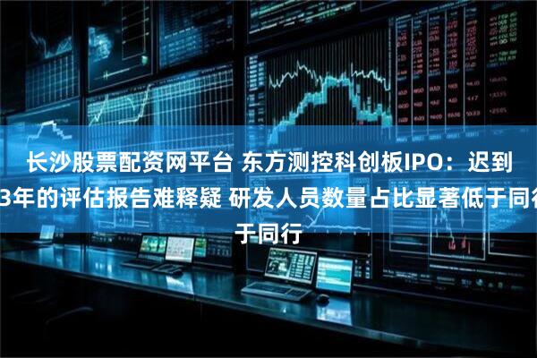 长沙股票配资网平台 东方测控科创板IPO：迟到23年的评估报告难释疑 研发人员数量占比显著低于同行