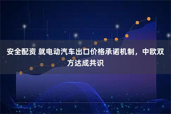 安全配资 就电动汽车出口价格承诺机制，中欧双方达成共识