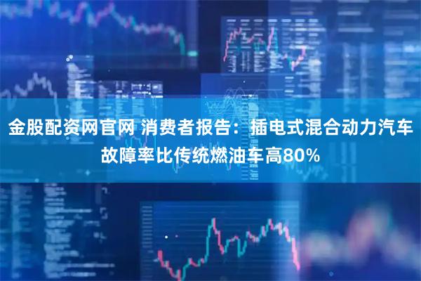 金股配资网官网 消费者报告：插电式混合动力汽车故障率比传统燃油车高80%