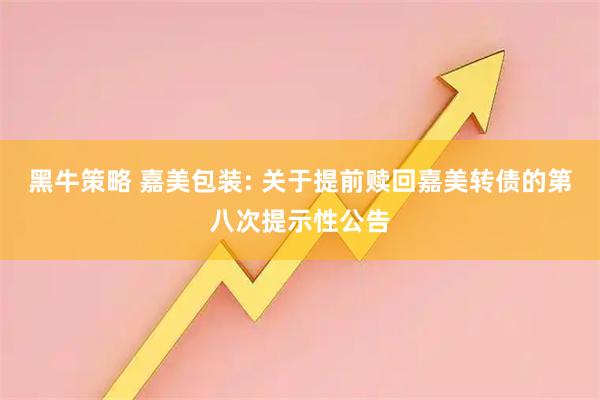 黑牛策略 嘉美包装: 关于提前赎回嘉美转债的第八次提示性公告