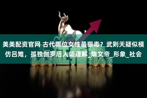 美美配资官网 古代哪位女性最狠毒？武则天疑似模仿吕雉，孤独伽罗后人能理解_隋文帝_形象_社会