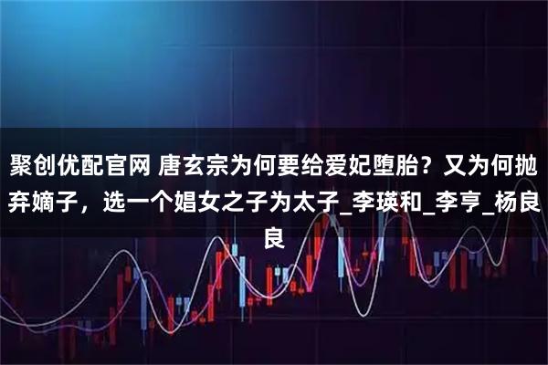 聚创优配官网 唐玄宗为何要给爱妃堕胎？又为何抛弃嫡子，选一个娼女之子为太子_李瑛和_李亨_杨良