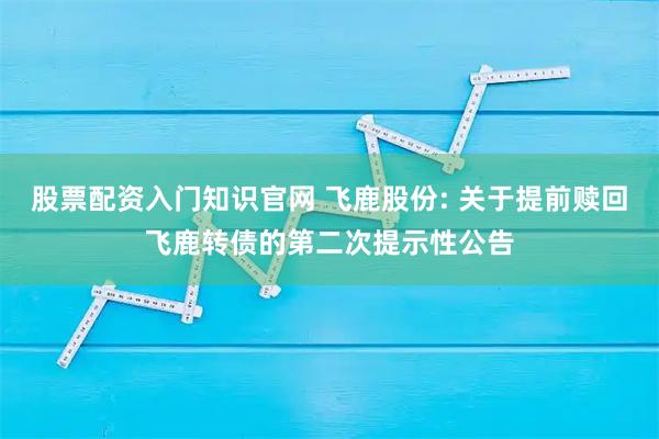 股票配资入门知识官网 飞鹿股份: 关于提前赎回飞鹿转债的第二次提示性公告