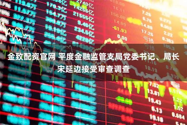 金致配资官网 平度金融监管支局党委书记、局长宋延边接受审查调查